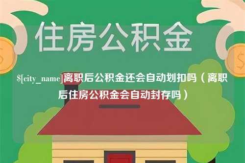 嘉峪关离职后公积金还会自动划扣吗（离职后住房公积金会自动封存吗）