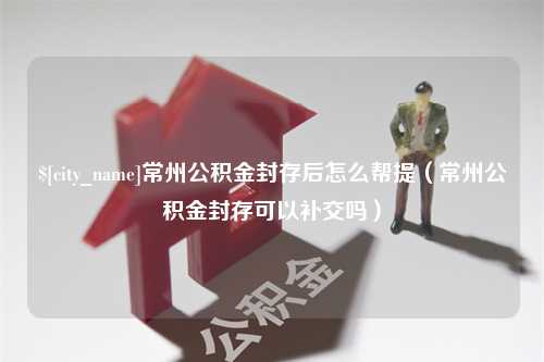 嘉峪关常州公积金封存后怎么帮提（常州公积金封存可以补交吗）